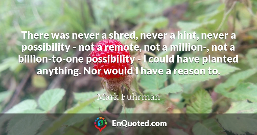 There was never a shred, never a hint, never a possibility - not a remote, not a million-, not a billion-to-one possibility - I could have planted anything. Nor would I have a reason to.