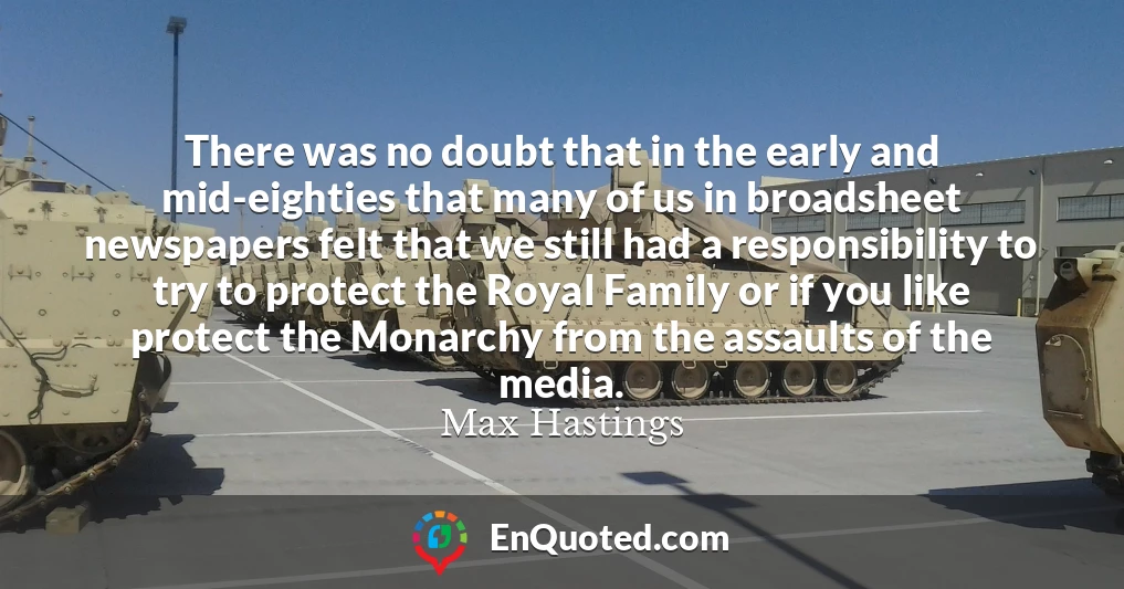 There was no doubt that in the early and mid-eighties that many of us in broadsheet newspapers felt that we still had a responsibility to try to protect the Royal Family or if you like protect the Monarchy from the assaults of the media.