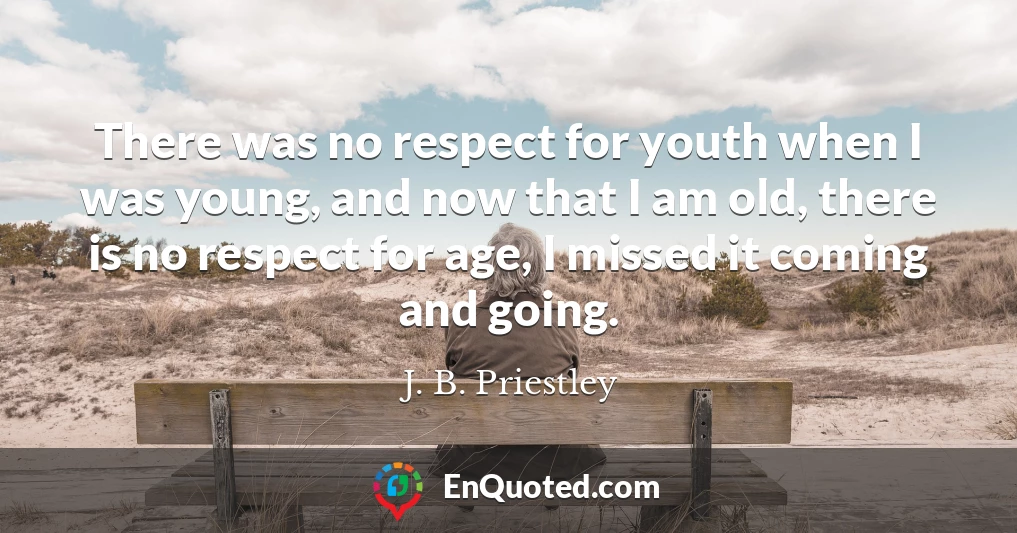 There was no respect for youth when I was young, and now that I am old, there is no respect for age, I missed it coming and going.