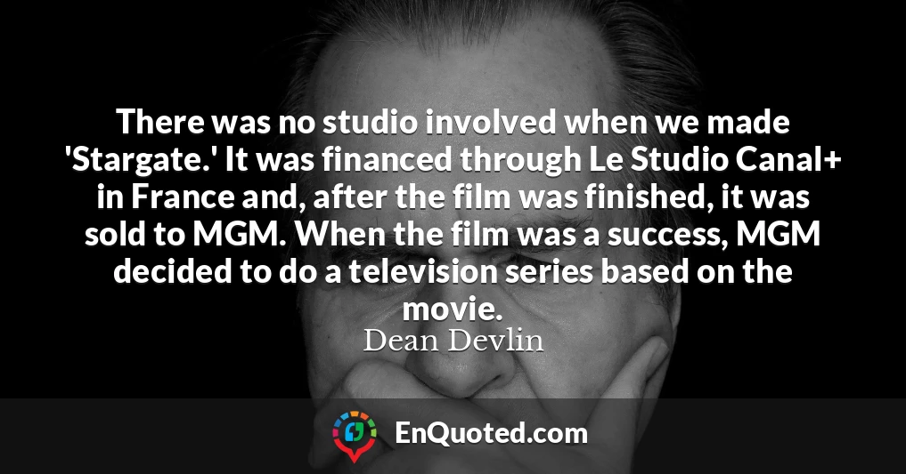 There was no studio involved when we made 'Stargate.' It was financed through Le Studio Canal+ in France and, after the film was finished, it was sold to MGM. When the film was a success, MGM decided to do a television series based on the movie.