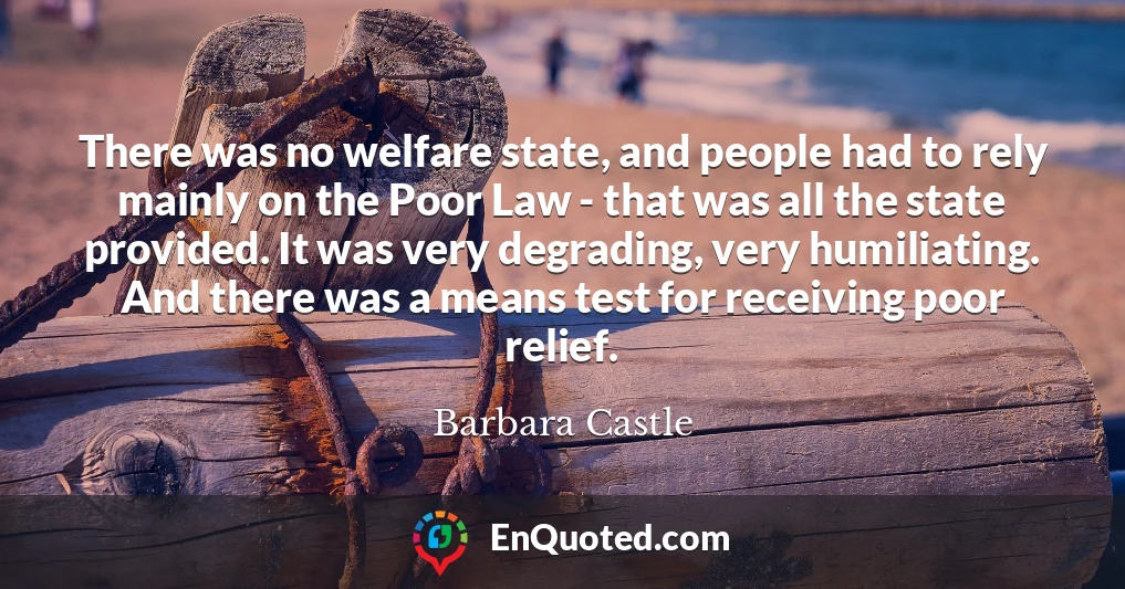 There was no welfare state, and people had to rely mainly on the Poor Law - that was all the state provided. It was very degrading, very humiliating. And there was a means test for receiving poor relief.