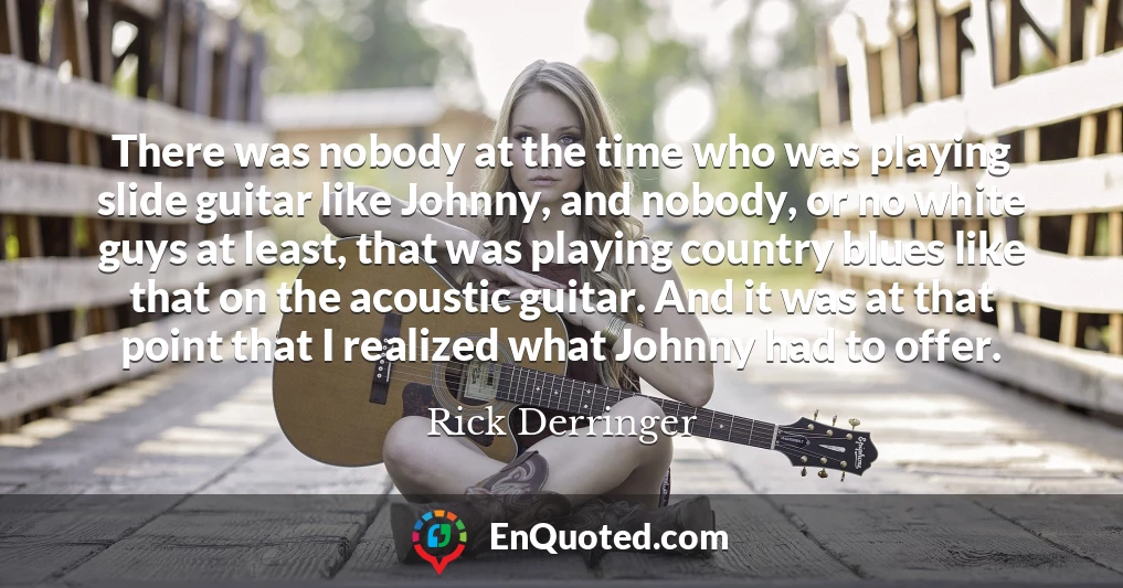 There was nobody at the time who was playing slide guitar like Johnny, and nobody, or no white guys at least, that was playing country blues like that on the acoustic guitar. And it was at that point that I realized what Johnny had to offer.