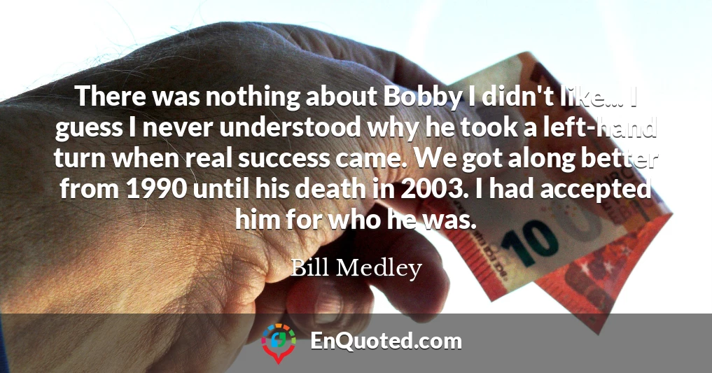 There was nothing about Bobby I didn't like... I guess I never understood why he took a left-hand turn when real success came. We got along better from 1990 until his death in 2003. I had accepted him for who he was.