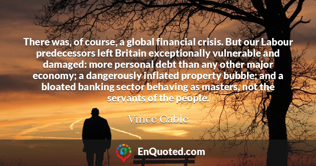 There was, of course, a global financial crisis. But our Labour predecessors left Britain exceptionally vulnerable and damaged: more personal debt than any other major economy; a dangerously inflated property bubble; and a bloated banking sector behaving as masters, not the servants of the people.
