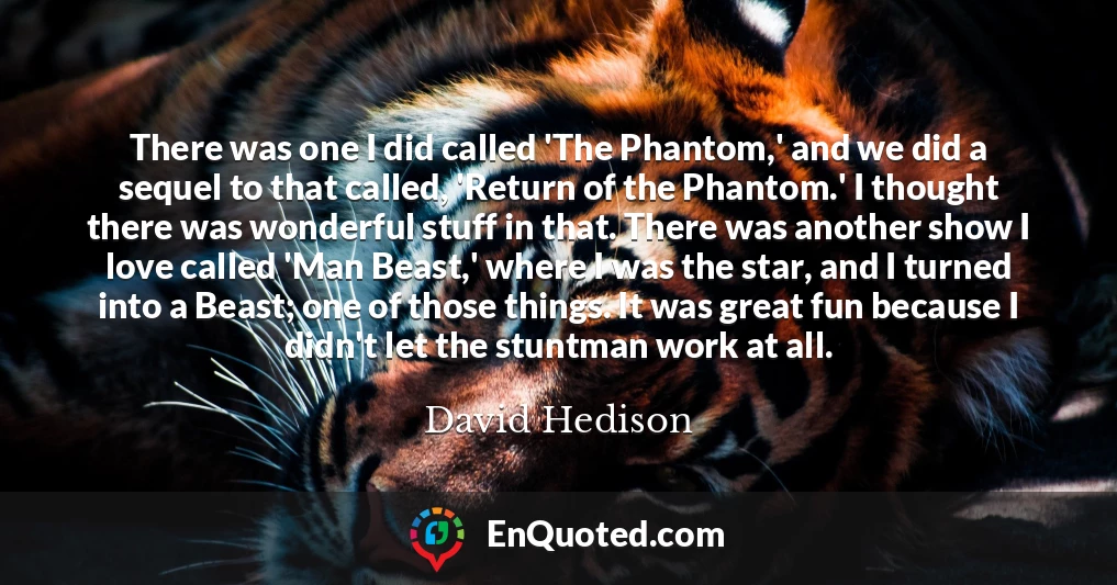 There was one I did called 'The Phantom,' and we did a sequel to that called, 'Return of the Phantom.' I thought there was wonderful stuff in that. There was another show I love called 'Man Beast,' where I was the star, and I turned into a Beast; one of those things. It was great fun because I didn't let the stuntman work at all.
