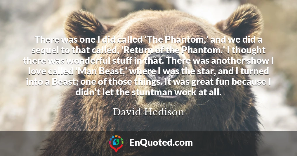 There was one I did called 'The Phantom,' and we did a sequel to that called, 'Return of the Phantom.' I thought there was wonderful stuff in that. There was another show I love called 'Man Beast,' where I was the star, and I turned into a Beast; one of those things. It was great fun because I didn't let the stuntman work at all.