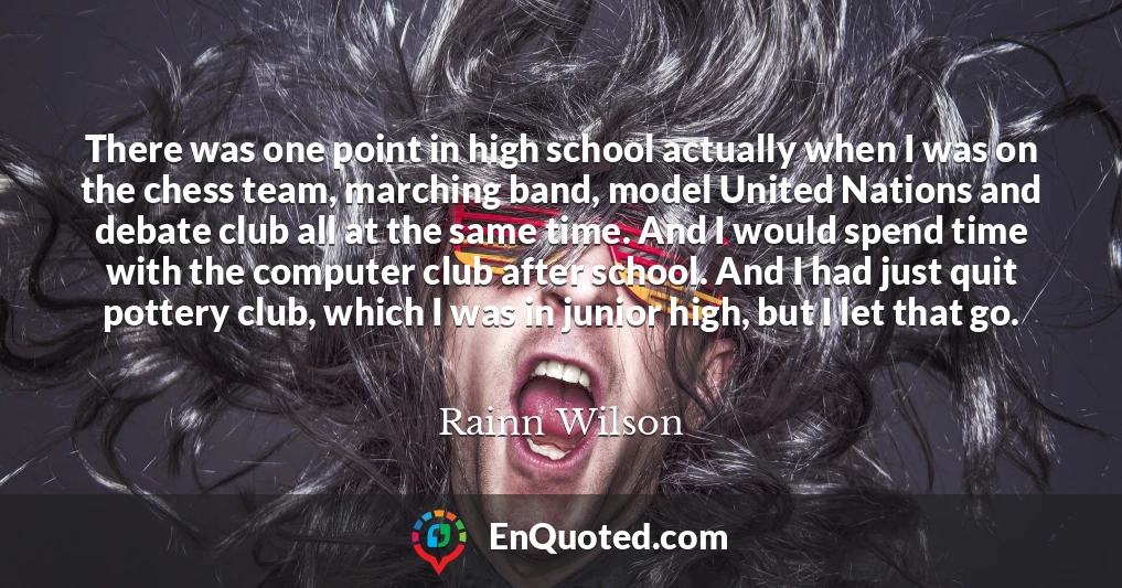 There was one point in high school actually when I was on the chess team, marching band, model United Nations and debate club all at the same time. And I would spend time with the computer club after school. And I had just quit pottery club, which I was in junior high, but I let that go.