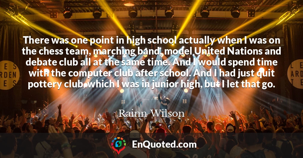 There was one point in high school actually when I was on the chess team, marching band, model United Nations and debate club all at the same time. And I would spend time with the computer club after school. And I had just quit pottery club, which I was in junior high, but I let that go.