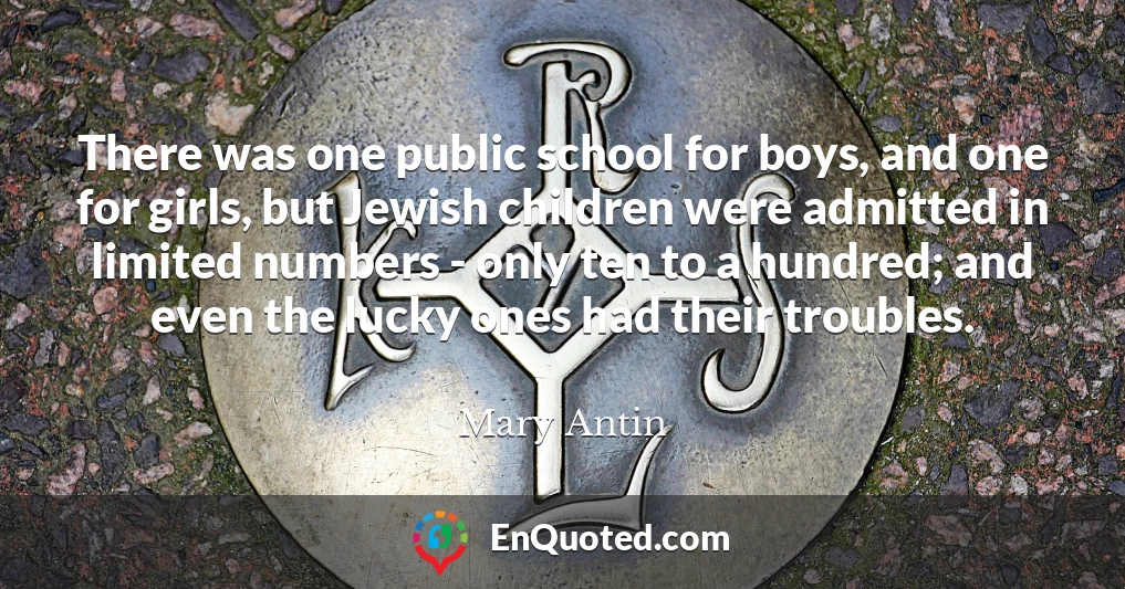 There was one public school for boys, and one for girls, but Jewish children were admitted in limited numbers - only ten to a hundred; and even the lucky ones had their troubles.