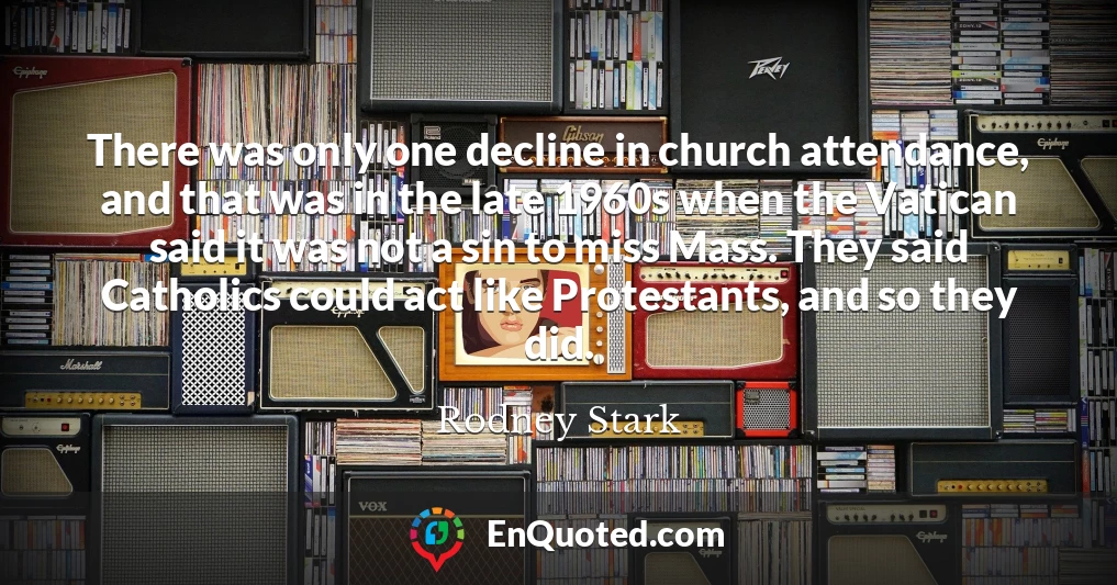There was only one decline in church attendance, and that was in the late 1960s when the Vatican said it was not a sin to miss Mass. They said Catholics could act like Protestants, and so they did.