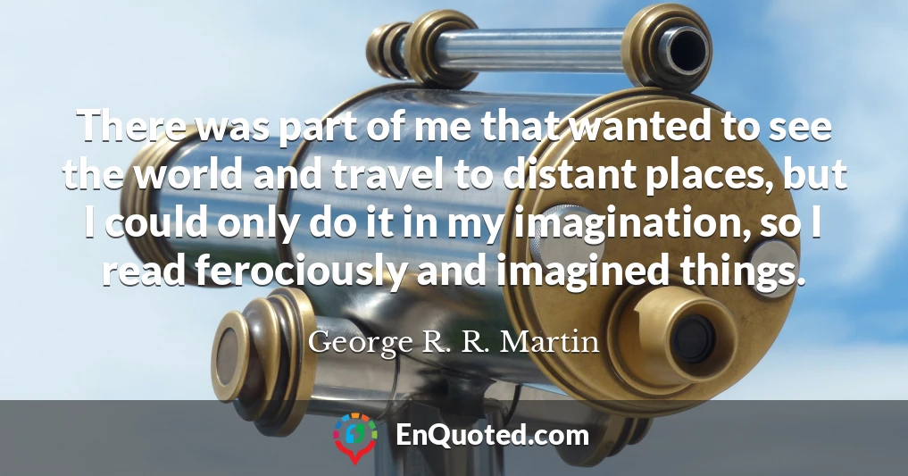 There was part of me that wanted to see the world and travel to distant places, but I could only do it in my imagination, so I read ferociously and imagined things.