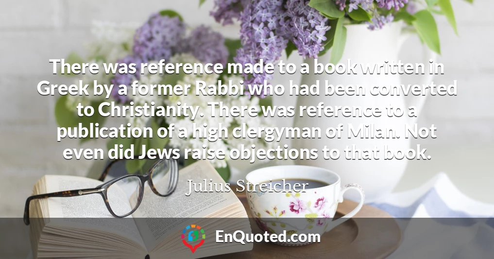 There was reference made to a book written in Greek by a former Rabbi who had been converted to Christianity. There was reference to a publication of a high clergyman of Milan. Not even did Jews raise objections to that book.