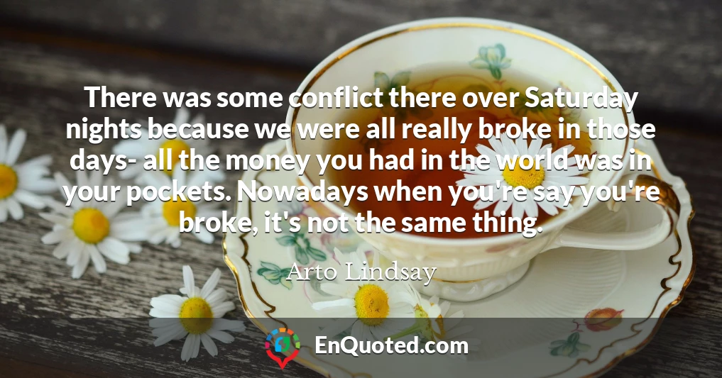 There was some conflict there over Saturday nights because we were all really broke in those days- all the money you had in the world was in your pockets. Nowadays when you're say you're broke, it's not the same thing.