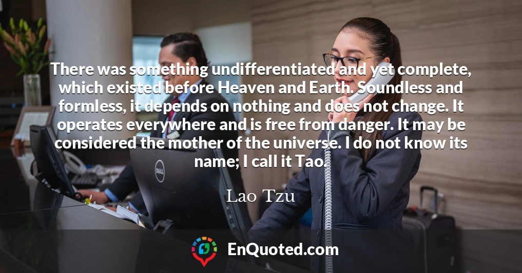 There was something undifferentiated and yet complete, which existed before Heaven and Earth. Soundless and formless, it depends on nothing and does not change. It operates everywhere and is free from danger. It may be considered the mother of the universe. I do not know its name; I call it Tao.
