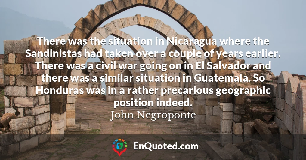 There was the situation in Nicaragua where the Sandinistas had taken over a couple of years earlier. There was a civil war going on in El Salvador and there was a similar situation in Guatemala. So Honduras was in a rather precarious geographic position indeed.