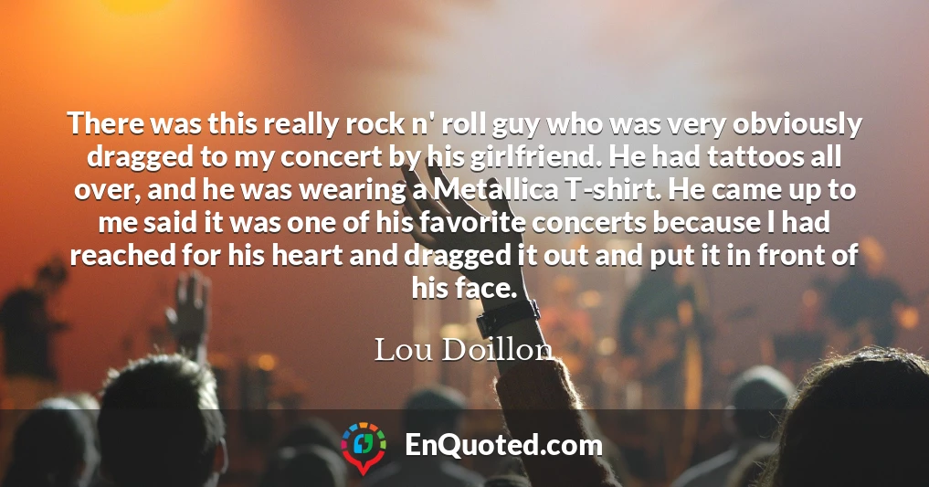 There was this really rock n' roll guy who was very obviously dragged to my concert by his girlfriend. He had tattoos all over, and he was wearing a Metallica T-shirt. He came up to me said it was one of his favorite concerts because I had reached for his heart and dragged it out and put it in front of his face.