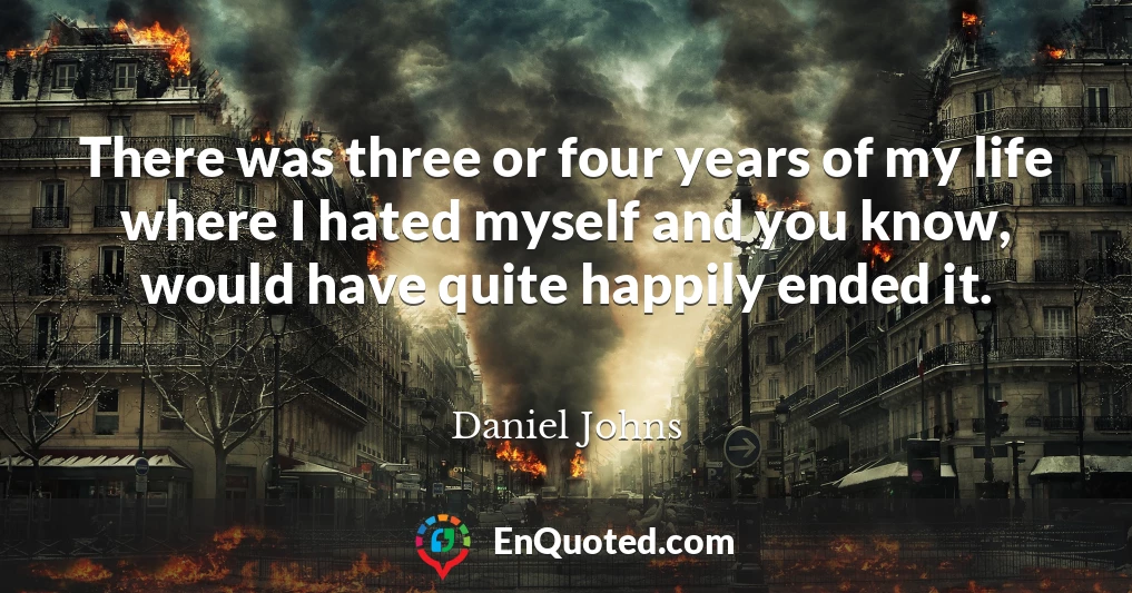 There was three or four years of my life where I hated myself and you know, would have quite happily ended it.