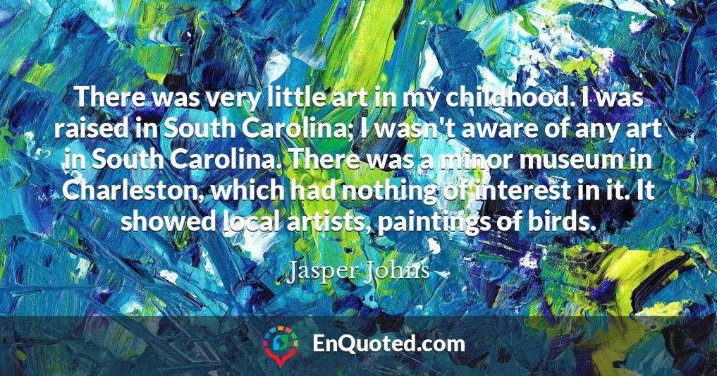 There was very little art in my childhood. I was raised in South Carolina; I wasn't aware of any art in South Carolina. There was a minor museum in Charleston, which had nothing of interest in it. It showed local artists, paintings of birds.
