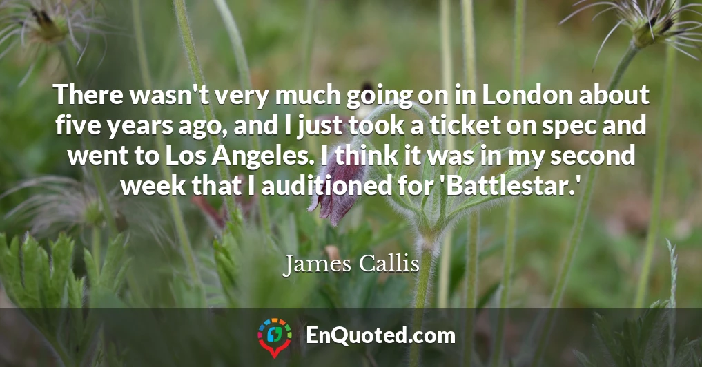 There wasn't very much going on in London about five years ago, and I just took a ticket on spec and went to Los Angeles. I think it was in my second week that I auditioned for 'Battlestar.'