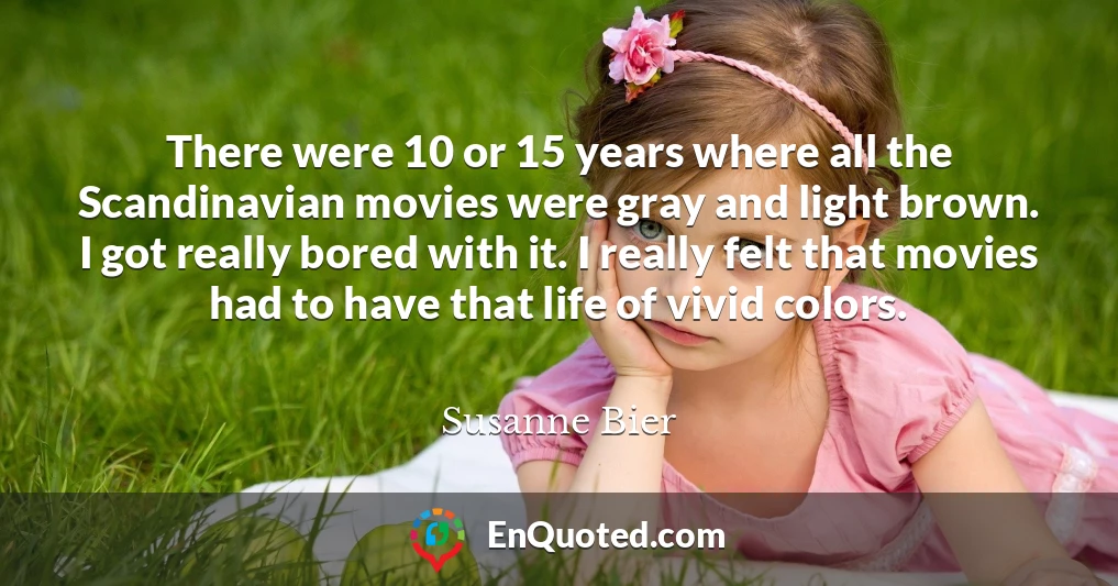 There were 10 or 15 years where all the Scandinavian movies were gray and light brown. I got really bored with it. I really felt that movies had to have that life of vivid colors.