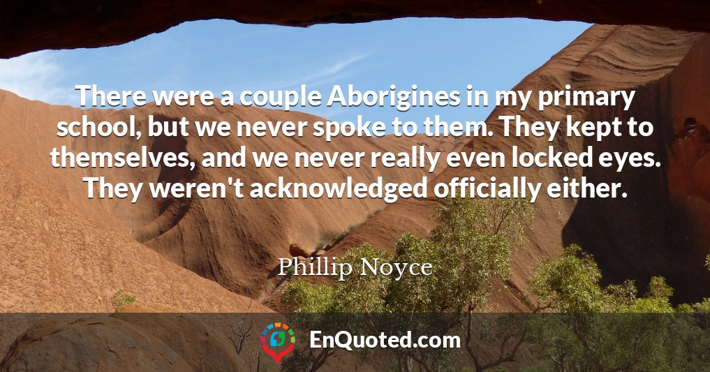 There were a couple Aborigines in my primary school, but we never spoke to them. They kept to themselves, and we never really even locked eyes. They weren't acknowledged officially either.