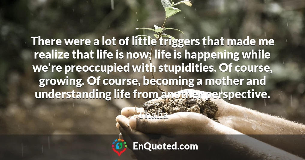 There were a lot of little triggers that made me realize that life is now; life is happening while we're preoccupied with stupidities. Of course, growing. Of course, becoming a mother and understanding life from another perspective.