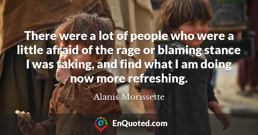 There were a lot of people who were a little afraid of the rage or blaming stance I was taking, and find what I am doing now more refreshing.