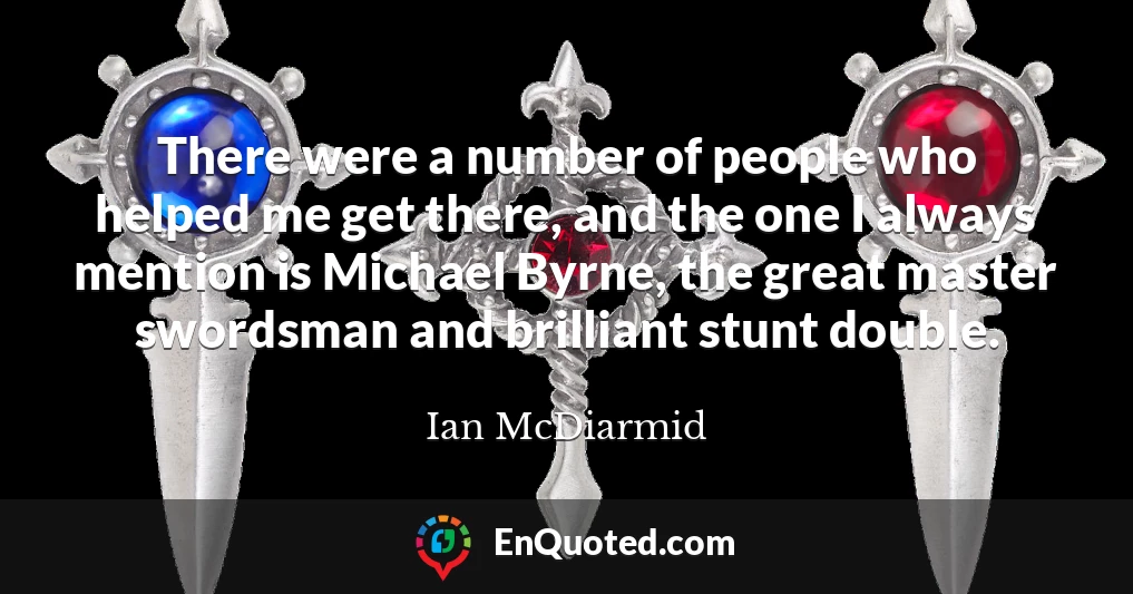 There were a number of people who helped me get there, and the one I always mention is Michael Byrne, the great master swordsman and brilliant stunt double.