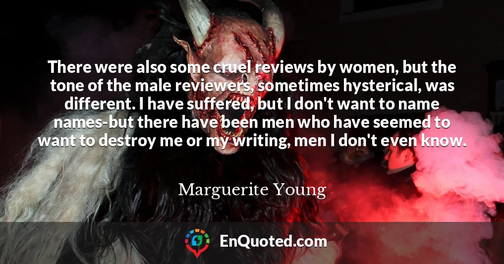 There were also some cruel reviews by women, but the tone of the male reviewers, sometimes hysterical, was different. I have suffered, but I don't want to name names-but there have been men who have seemed to want to destroy me or my writing, men I don't even know.