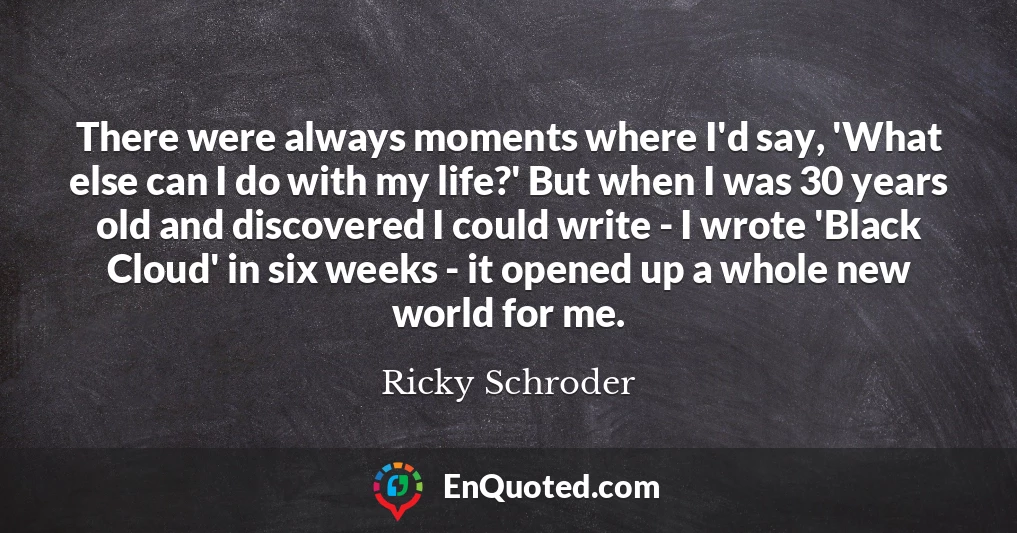 There were always moments where I'd say, 'What else can I do with my life?' But when I was 30 years old and discovered I could write - I wrote 'Black Cloud' in six weeks - it opened up a whole new world for me.