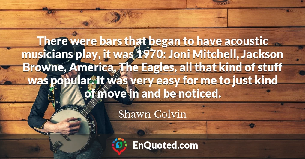 There were bars that began to have acoustic musicians play, it was 1970: Joni Mitchell, Jackson Browne, America, The Eagles, all that kind of stuff was popular. It was very easy for me to just kind of move in and be noticed.