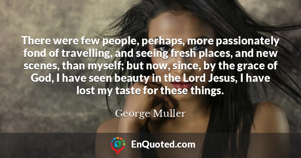 There were few people, perhaps, more passionately fond of travelling, and seeing fresh places, and new scenes, than myself; but now, since, by the grace of God, I have seen beauty in the Lord Jesus, I have lost my taste for these things.