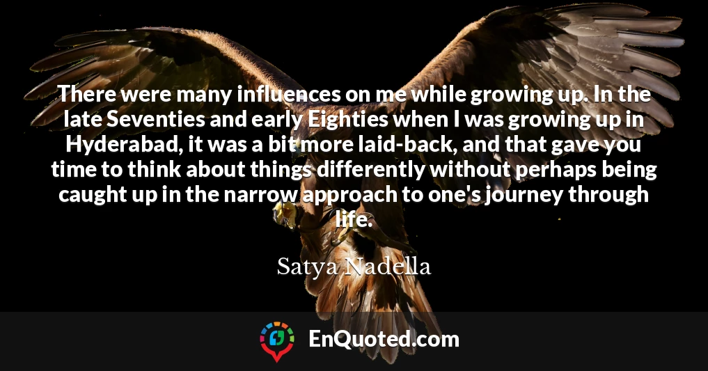 There were many influences on me while growing up. In the late Seventies and early Eighties when I was growing up in Hyderabad, it was a bit more laid-back, and that gave you time to think about things differently without perhaps being caught up in the narrow approach to one's journey through life.