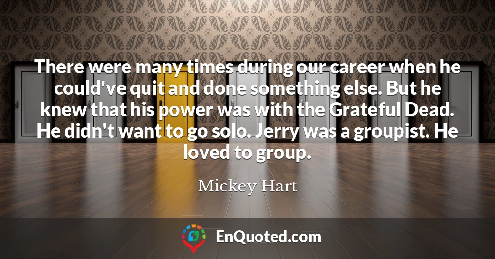 There were many times during our career when he could've quit and done something else. But he knew that his power was with the Grateful Dead. He didn't want to go solo. Jerry was a groupist. He loved to group.
