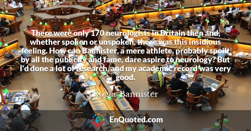 There were only 170 neurologists in Britain then and, whether spoken or unspoken, there was this insidious feeling. How can Bannister, a mere athlete, probably spoilt by all the publicity and fame, dare aspire to neurology? But I'd done a lot of research, and my academic record was very good.