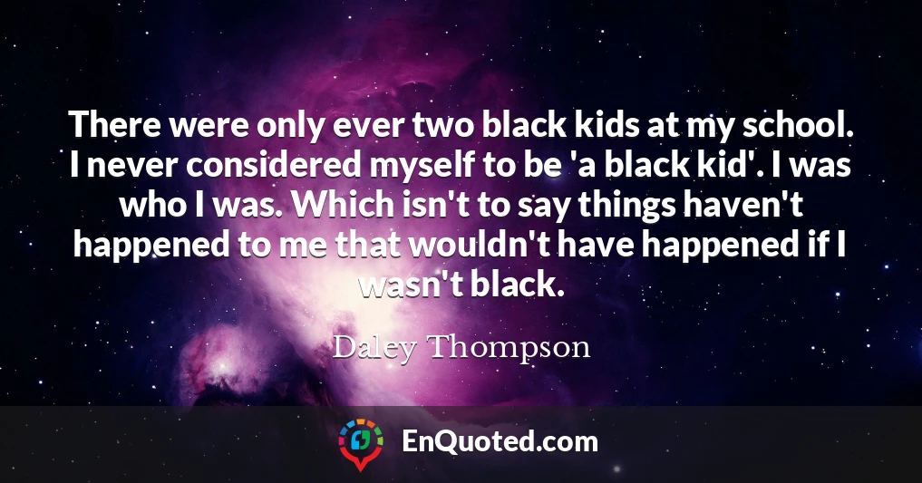 There were only ever two black kids at my school. I never considered myself to be 'a black kid'. I was who I was. Which isn't to say things haven't happened to me that wouldn't have happened if I wasn't black.