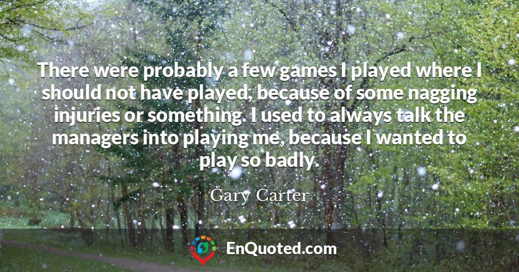 There were probably a few games I played where I should not have played, because of some nagging injuries or something. I used to always talk the managers into playing me, because I wanted to play so badly.