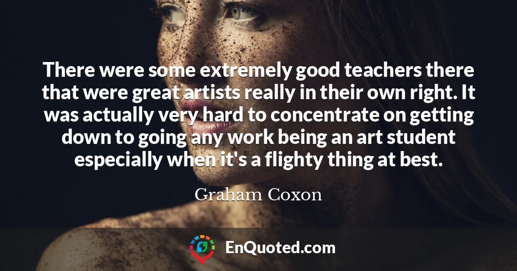 There were some extremely good teachers there that were great artists really in their own right. It was actually very hard to concentrate on getting down to going any work being an art student especially when it's a flighty thing at best.