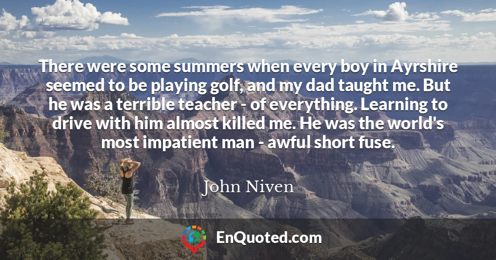 There were some summers when every boy in Ayrshire seemed to be playing golf, and my dad taught me. But he was a terrible teacher - of everything. Learning to drive with him almost killed me. He was the world's most impatient man - awful short fuse.