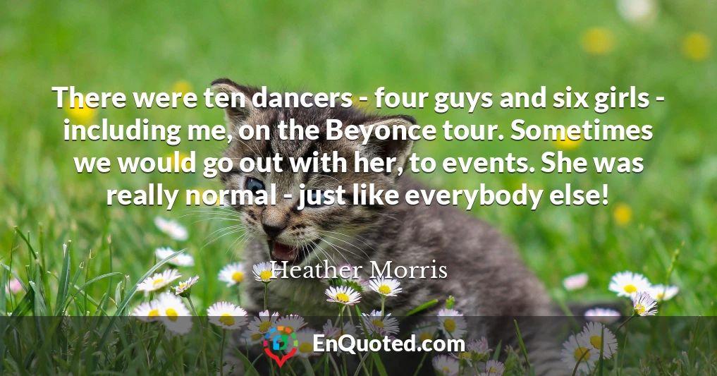 There were ten dancers - four guys and six girls - including me, on the Beyonce tour. Sometimes we would go out with her, to events. She was really normal - just like everybody else!