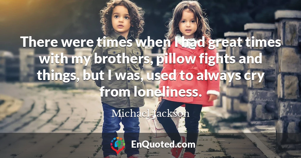 There were times when I had great times with my brothers, pillow fights and things, but I was, used to always cry from loneliness.