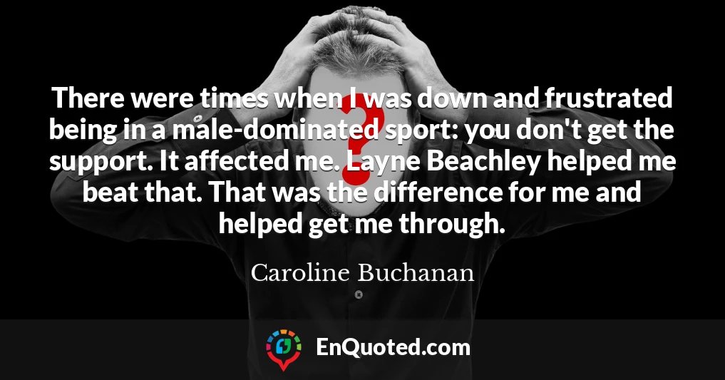 There were times when I was down and frustrated being in a male-dominated sport: you don't get the support. It affected me. Layne Beachley helped me beat that. That was the difference for me and helped get me through.