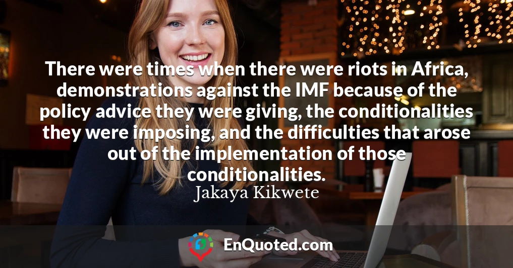There were times when there were riots in Africa, demonstrations against the IMF because of the policy advice they were giving, the conditionalities they were imposing, and the difficulties that arose out of the implementation of those conditionalities.
