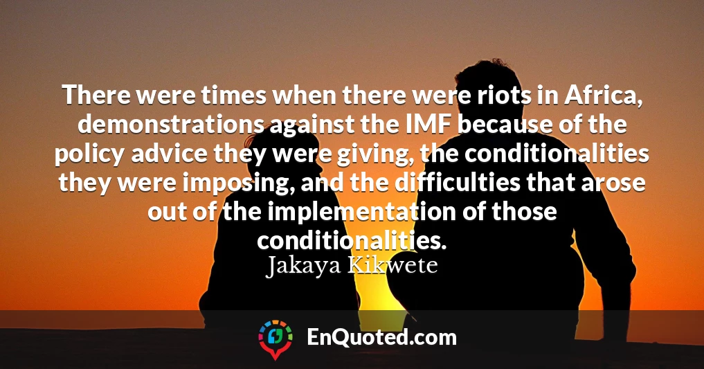 There were times when there were riots in Africa, demonstrations against the IMF because of the policy advice they were giving, the conditionalities they were imposing, and the difficulties that arose out of the implementation of those conditionalities.