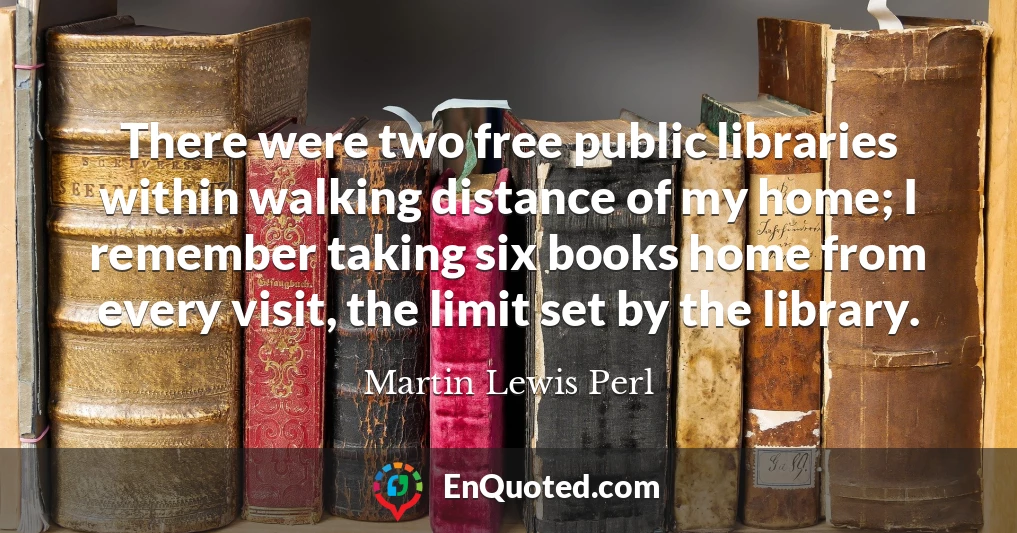 There were two free public libraries within walking distance of my home; I remember taking six books home from every visit, the limit set by the library.