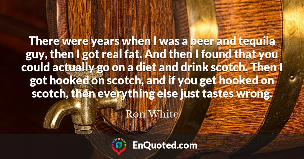 There were years when I was a beer and tequila guy, then I got real fat. And then I found that you could actually go on a diet and drink scotch. Then I got hooked on scotch, and if you get hooked on scotch, then everything else just tastes wrong.