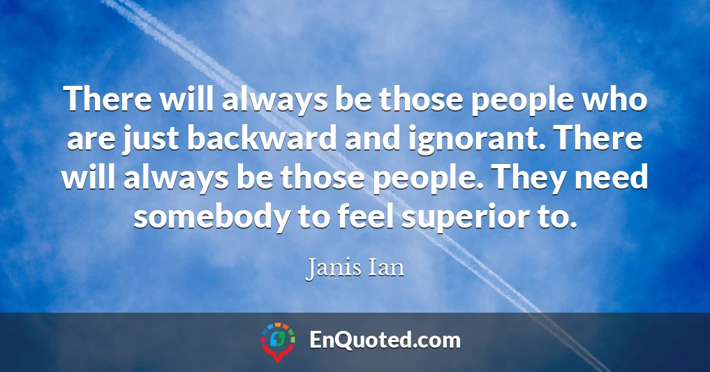 There will always be those people who are just backward and ignorant. There will always be those people. They need somebody to feel superior to.