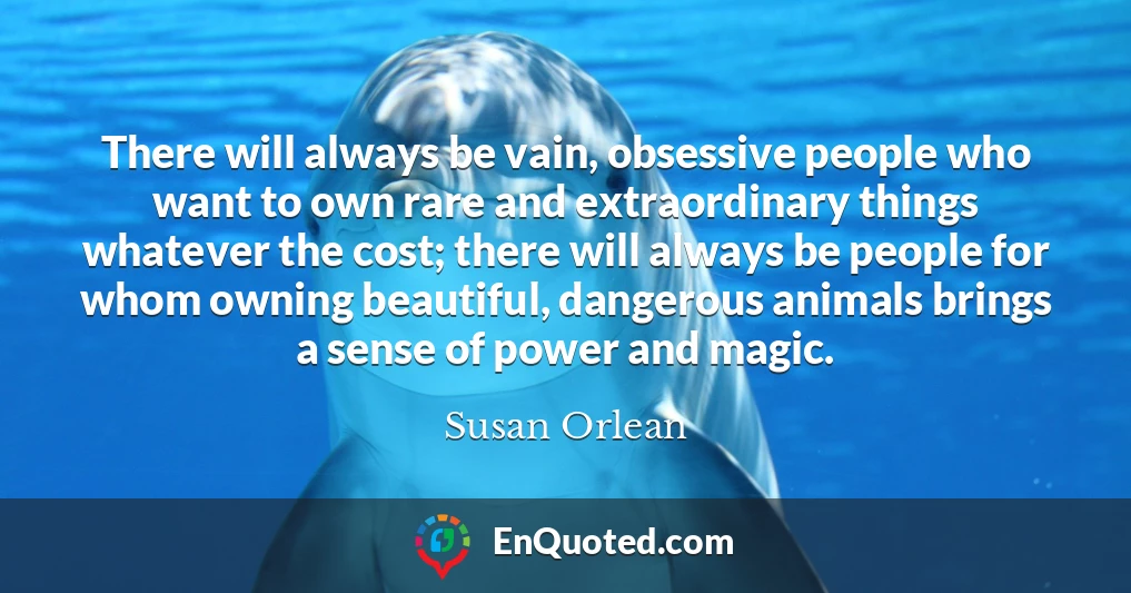 There will always be vain, obsessive people who want to own rare and extraordinary things whatever the cost; there will always be people for whom owning beautiful, dangerous animals brings a sense of power and magic.