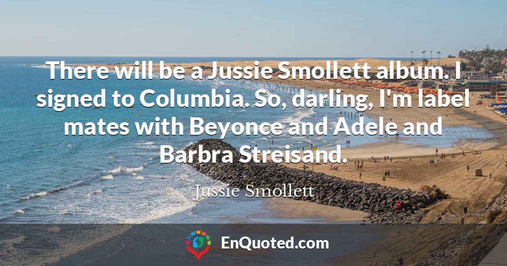 There will be a Jussie Smollett album. I signed to Columbia. So, darling, I'm label mates with Beyonce and Adele and Barbra Streisand.