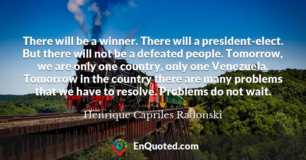 There will be a winner. There will a president-elect. But there will not be a defeated people. Tomorrow, we are only one country, only one Venezuela. Tomorrow in the country there are many problems that we have to resolve. Problems do not wait.